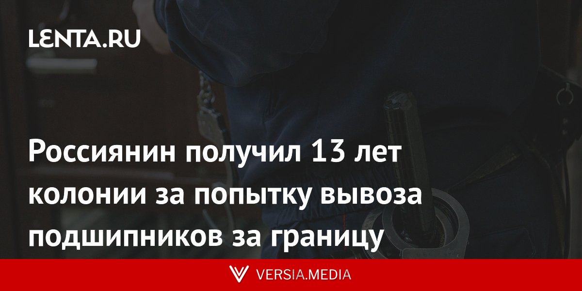 Россиянин получил 13 лет колонии за попытку вывоза подшипников за границу